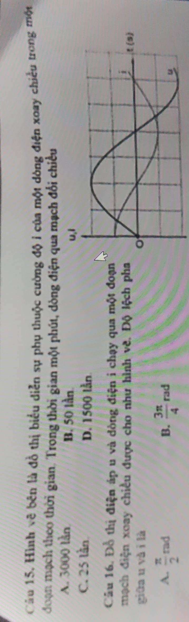 Hình vẽ bên là đồ thị biểu diễn sự phụ thuộc cường độ i của một dòng điện xoay chiều trong một
doạn mạch theo thời gian. Trong thời gian một phút, dòng điện qua mạch đổi chiều
A. 3000 lần
B. 50 lần
C. 25 lần
D. 1500 lằn
Câu 16. Đỗ thị điện áp u và dòng điện i chạy qua một đoạ
mạch điện xoay chiều được cho như hình về. Độ lệch ph
giữa u vài là
B.
A.  π /2 rad  3π /4  rad