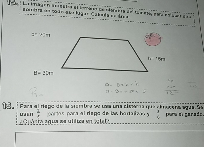 La imagen muestra el terreno de siembra del tomate, para colocar una
sombra en todo ese lugar, Calcula su área.
b=20m
B=30m
16. Para el riego de la siembra se usa una cisterna que almacena agua. Se
usan  2/5  partes para el riego de las hortalizas y  3/8  para el ganado.
¿Cuánta agua se utiliza en total?