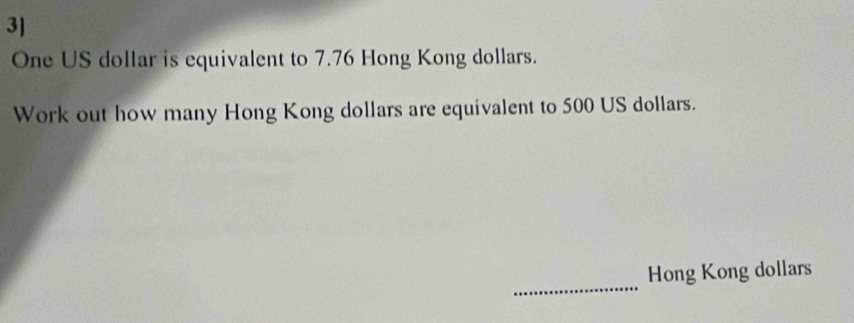 3]
One US dollar is equivalent to 7.76 Hong Kong dollars. 
Work out how many Hong Kong dollars are equivalent to 500 US dollars. 
_ 
Hong Kong dollars