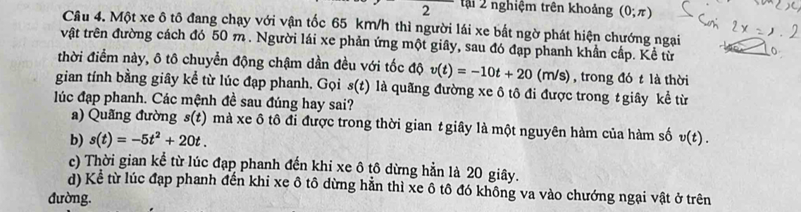 tại 2 nghiệm trên khoảng (0;π )
Câu 4. Một xe ô tô đang chạy với vận tốc 65 km/h thì người lái xe bất ngờ phát hiện chướng ngạai
vật trên đường cách đó 50 m. Người lái xe phản ứng một giây, sau đó đạp phanh khần cấp. Kể từ
thời điểm này, ô tô chuyển động chậm dần đều với tốc độ v(t)=-10t+20 (m /s) , trong đó t là thời
gian tính bằng giây kể từ lúc đạp phanh. Gọi s(t) ) là quãng đường xe ô tô đi được trong t giây kể từ
lúc đạp phanh. Các mệnh đề sau đúng hay sai?
a) Quãng đường s(t) mà xe ô tô đi được trong thời gian t giây là một nguyên hàm của hàm số
b) s(t)=-5t^2+20t. v(t).
c) Thời gian kể từ lúc đạp phanh đến khi xe ô tô dừng hẳn là 20 giây.
d) Kể từ lúc đạp phanh đến khi xe ô tô dừng hằn thì xe ô tô đó không va vào chướng ngại vật ở trên
đường.