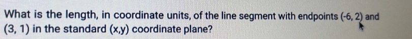 What is the length, in coordinate units, of the line segment with endpoints (-6,2) and
(3,1) in the standard (x,y) coordinate plane?