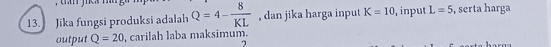 Jika fungsi produksi adalah Q=4- 8/KL  , dan jika harga input K=10 , input L=5 , serta harga 
output Q=20 , carilah laba maksimum. 
7