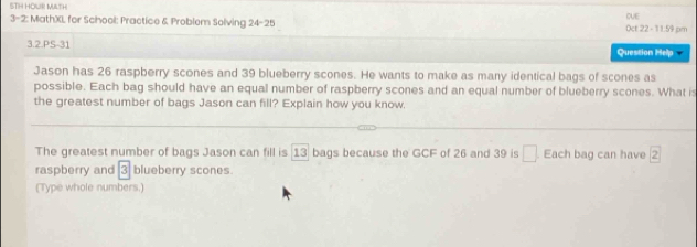 5TH HOUR MILTH 
3-2: MathXL for School: Practice & Problem Solving 24-25 Oct 22 - 11:59 pm CUE 
3.2.PS-31 Question Help 
Jason has 26 raspberry scones and 39 blueberry scones. He wants to make as many identical bags of scones as 
possible. Each bag should have an equal number of raspberry scones and an equal number of blueberry scones. What is 
the greatest number of bags Jason can fill? Explain how you know. 
The greatest number of bags Jason can fill is 13 bags because the GCF of 26 and 39 is □ Each bag can have 2
raspberry and 3 blueberry scones 
(Type whole numbers.)