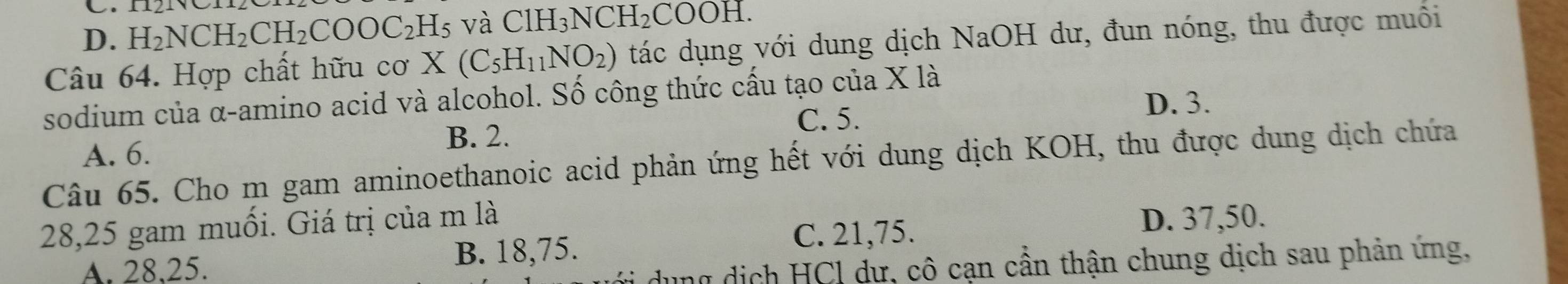 D. H_2NCH_2CH_2COOC_2H_5 và C1H_3NCH_2COOH. 
Câu 64. Hợp chất hữu cơ X(C_5H_11NO_2) tác dụng với dung dịch NaOH dư, đun nóng, thu được muối
sodium của α-amino acid và alcohol. Số công thức cấu tạo của X là
C. 5. D. 3.
B. 2.
A. 6.
Câu 65. Cho m gam aminoethanoic acid phản ứng hết với dung dịch KOH, thu được dung dịch chứa
28, 25 gam muối. Giá trị của m là
A. 28, 25.
B. 18, 75.
C. 21, 75. D. 37, 50.
nữ dịch HCl dư, cô cạn cần thận chung dịch sau phản ứng,