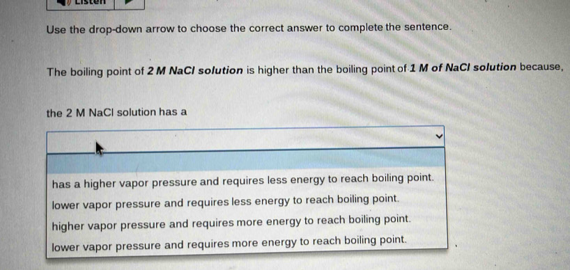 Listen
Use the drop-down arrow to choose the correct answer to complete the sentence.
The boiling point of 2 M NaCl solution is higher than the boiling point of 1 M of NaCI solution because,
the 2 M NaCl solution has a
has a higher vapor pressure and requires less energy to reach boiling point.
lower vapor pressure and requires less energy to reach boiling point.
higher vapor pressure and requires more energy to reach boiling point.
lower vapor pressure and requires more energy to reach boiling point.