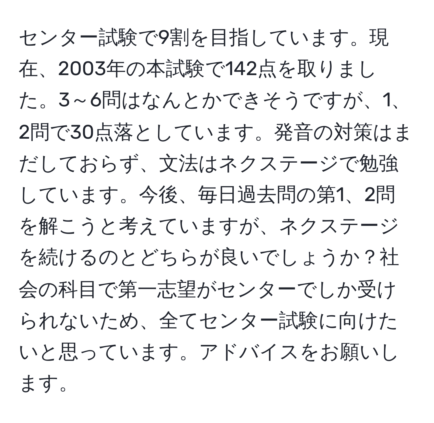 センター試験で9割を目指しています。現在、2003年の本試験で142点を取りました。3～6問はなんとかできそうですが、1、2問で30点落としています。発音の対策はまだしておらず、文法はネクステージで勉強しています。今後、毎日過去問の第1、2問を解こうと考えていますが、ネクステージを続けるのとどちらが良いでしょうか？社会の科目で第一志望がセンターでしか受けられないため、全てセンター試験に向けたいと思っています。アドバイスをお願いします。