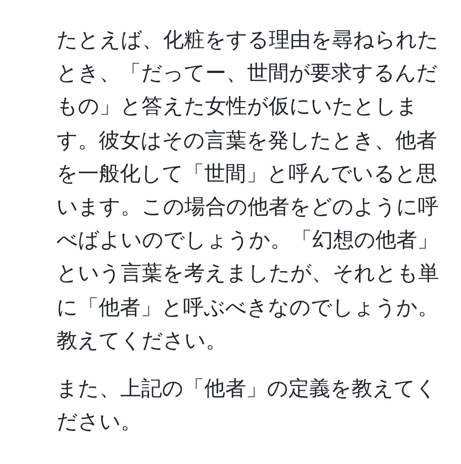 たとえば、化粧をする理由を尋ねられたとき、「だってー、世間が要求するんだもの」と答えた女性が仮にいたとします。彼女はその言葉を発したとき、他者を一般化して「世間」と呼んでいると思います。この場合の他者をどのように呼べばよいのでしょうか。「幻想の他者」という言葉を考えましたが、それとも単に「他者」と呼ぶべきなのでしょうか。教えてください。

2. また、上記の「他者」の定義を教えてください。