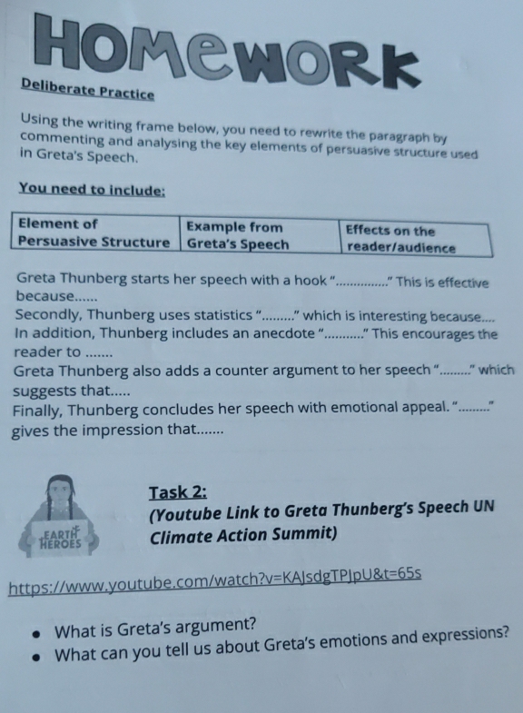 HOMCWORK 
Deliberate Practice 
Using the writing frame below, you need to rewrite the paragraph by 
commenting and analysing the key elements of persuasive structure used 
in Greta's Speech. 
You need to include: 
Greta Thunberg starts her speech with a hook “................ This is effective 
because...... 
Secondly, Thunberg uses statistics “.........” which is interesting because.... 
In addition, Thunberg includes an anecdote “ ... .” This encourages the 
reader to ....... 
Greta Thunberg also adds a counter argument to her speeech “........." which 
suggests that..... 
Finally, Thunberg concludes her speech with emotional appeeal. “.........." 
gives the impression that....... 
Task 2: 
(Youtube Link to Greta Thunberg’s Speech UN 
EARTH 
Heroes Climate Action Summit) 
https://www.youtube.com/watch?v=KAJsdgTPJpU&t=65s 
What is Greta's argument? 
What can you tell us about Greta's emotions and expressions?