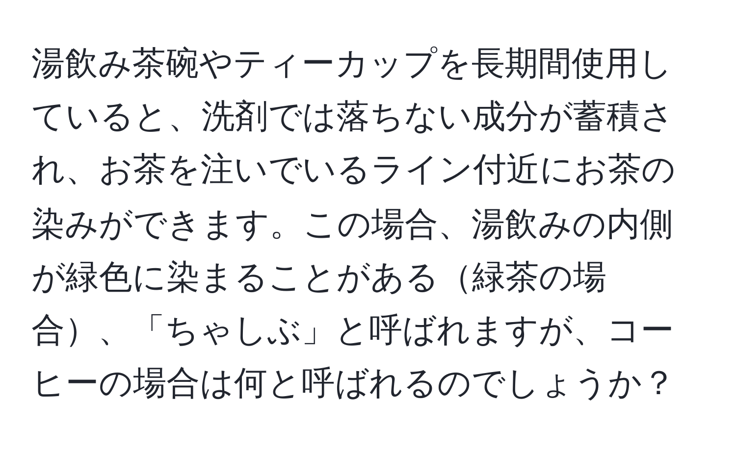 湯飲み茶碗やティーカップを長期間使用していると、洗剤では落ちない成分が蓄積され、お茶を注いでいるライン付近にお茶の染みができます。この場合、湯飲みの内側が緑色に染まることがある緑茶の場合、「ちゃしぶ」と呼ばれますが、コーヒーの場合は何と呼ばれるのでしょうか？