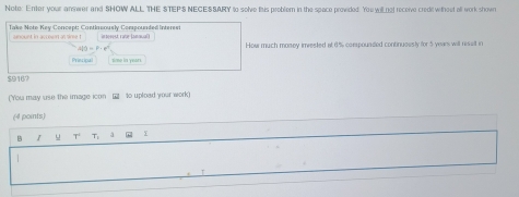 Note: Enter your anmwer and SHOW ALL THE STEP:S NEGESSARY to solve this problem in the space provided. You willngt receive credil wtheet all work shown 
h money imrested at 6% comspounded continuessly for 5 years will resslt in
$9167
(You may use the image icon □ to upload your work) 
(4 points) 
B u T T: à