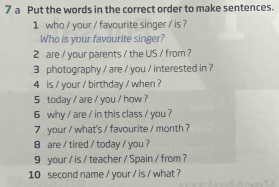 a Put the words in the correct order to make sentences. 
1 who / your / favourite singer / is ? 
Who is your favourite singer? 
2 are / your parents / the US / from ? 
3 photography / are / you / interested in ? 
4 is / your / birthday / when ? 
5 today / are / you / how ? 
6 why / are / in this class / you ? 
7 your / what's / favourite / month ? 
8 are / tired / today / you ? 
9 your / is / teacher / Spain / from ? 
10 second name / your / is / what ?