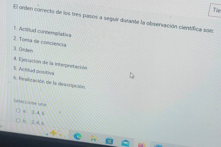 Tie
El orden correcto de los tres pasos a seguir durante la observación científica son:
1. Actitud contemplativa
2. Toma de conciencia
3. Orden
4. Ejecución de la interpretación
5. Actitud positiva
6. Realización de la descripción.
Seleccione una:
a. 3, 4, 5
b. 2, 4, 6
r