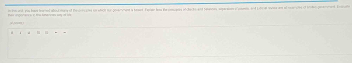 In thes unit, you have leamed about many of the principles on which our goverment is based. Explain how the principles of checks and balances, separation of powers, and judicial review are all examples of limted government. Exauate 
their importance to the Amarican wy of life 
(4 porats) 
B / =