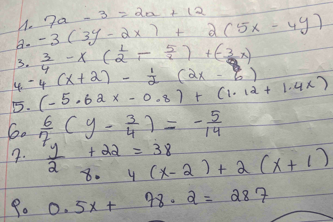 7a-3=2a+12
Q. -3(3y-2x)+2(5x-4y)
3.  3/4 -x( 1/2 - 5/8 )+(- 3/8 x)
4. -4(x+2)- 1/2 (2x-6)
5. (-5.62x-0.8)+(1.12+1.4x)
6.  6/7 (y- 3/4 )=- 5/14 
7.  y/2 +22=38
8· 4(x-2)+2(x+1)
9. 0.5x+78.2=287