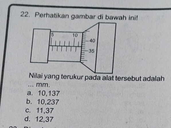 Perhatikan gambar di bawah ini!
Nilai yang terukur pada alat tersebut adalah
_... mm.
a. 10,137
b. 10,237
c. 11, 37
d. 12, 37