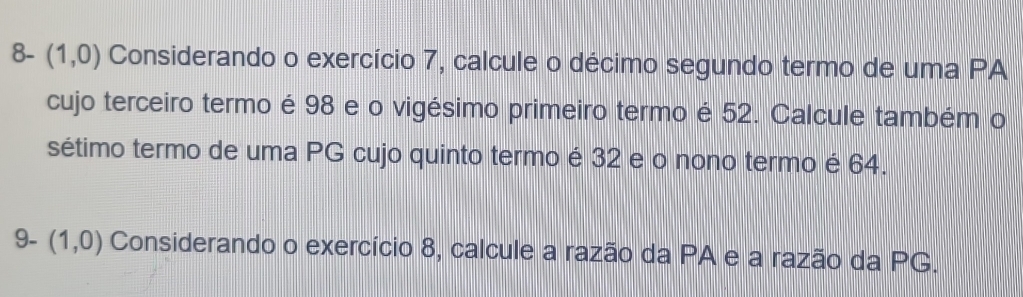 8- (1,0) Considerando o exercício 7, calcule o décimo segundo termo de uma PA 
cujo terceiro termo é 98 e o vigésimo primeiro termo é 52. Calcule também o 
sétimo termo de uma PG cujo quinto termo é 32 e o nono termo é 64. 
9- (1,0) Considerando o exercício 8, calcule a razão da PA e a razão da PG.