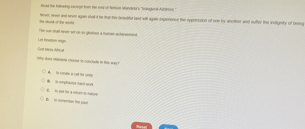 Read the following excerpt from the end of Nelson Mandela's “Inaugural Address.”
Never, never and never again shall it be that this beautiful land will again experience the oppression of one by another and suffer the indignity of being
the skunk of the world.
The sun shall never set on so glorious a human achievement.
Let freedom reign.
God bless Africa!
Why does Mandela choose to conclude in this way?
A. to create a call for unity
B. to emphasize hard work
C. to ask for a return to nature
D. to remember the past
Reset