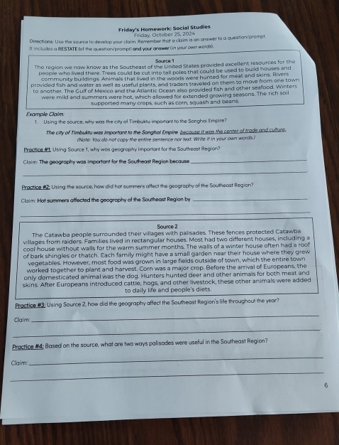 Friday's Homework: Social Studies
Friday, October 25, 2024
Directions: Use the source to develop your claim. Remember that a claim is an anewer to a question/prompt.
It includes a RESTATE (of the question/prompt) and your anwer (in your own ward(s).
Source 1
The region we now know as the Southeast of the United States provided excellent resources for the
people who lived there. Trees could be cut into tall poles that could be used to build houses and
community buildings. Animals that lived in the woods were hunted for meat and skins. Rivers
provided fish and water as well as useful plants, and traders traveled on them to move from one town
to another. The Gulf of Mexico and the Atlantic Ocean also provided fish and other sealflood. Winters
were mild and summers were hot, which allowed for extended growing seasons. The rich soil
supported many crops, such as com, squash and beans.
Example Claim.
1. Using the source, why was the city of Timbuktu important to the Songhai Empire?
The city of Timbuktu was important to the Songhal Empire because it was the center of trade and culture.
Note: You do not copy the entire sentence nor Next. Write it in your own words.
Practice #1: Using Source 1, why was geography important for the Southeast Region?
Claim: The geography was important for the Southeast Region because
_
_
Practice #2: Using the source, how did hot summers affect the geography of the Southeast Region?
Claim: Hot summers affected the geography of the Southeast Region by
_
_
Source 2
The Catawba people surrounded their villages with palisades. These fences protected Catawba
villages from raiders. Families lived in rectangular houses. Most had two different houses, including a
cool house without walls for the warm summer months. The walls of a winter house often had a roof
of bark shingles or thatch. Each family might have a small garden near their house where they grew
vegetables. However, most food was grown in large fields outside of town, which the entire town
worked together to plant and harvest. Corn was a major crop. Before the arrival of Europeans, the
only domesticated animal was the dog. Hunters hunted deer and other animals for both meat and
skins. After Europeans introduced cattle, hogs, and other livestock, these other animals were added
to daily life and people's diets
Practice #3: Using Source 2, how did the geography affect the Southeast Region's life throughout the year?
Claim:
_
_
Practice #4; Based on the source, what are two ways palisades were useful in the Southeast Region?
Claim
_
_
6