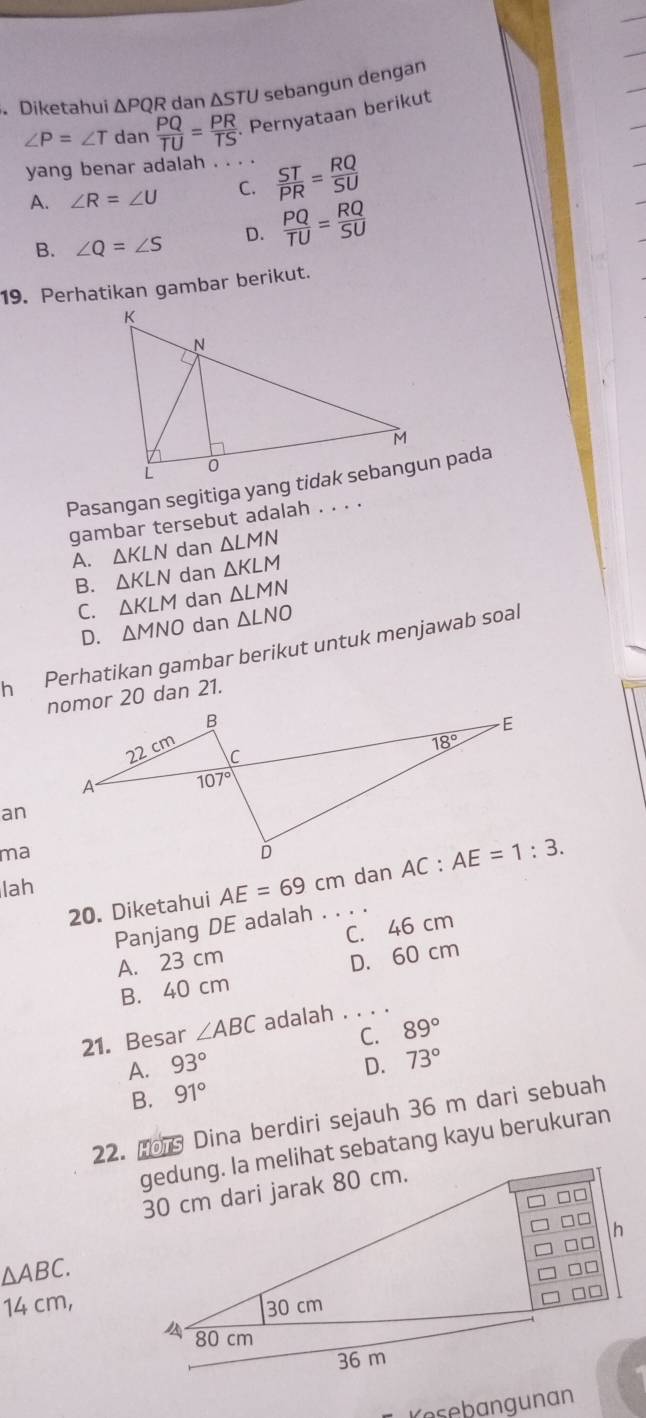 .Diketahui △ PQR dan ΔSTU sebangun dengan
∠ P=∠ T da n PQ/TU = PR/TS . Pernyataan berikut
yang benar adalah ._
A. ∠ R=∠ U C.  ST/PR = RQ/SU 
B. ∠ Q=∠ S D.  PQ/TU = RQ/SU 
19. Perhatikan gambar berikut.
Pasangan segitiga yang tidak sebangun pada
gambar tersebut adalah . . . .
A. △ KLN dan △ LMN
B. △ KLN dan △ KLM
C. △ KLM dan △ LMN
D. △ MNO dan △ LNO
h Perhatikan gambar berikut untuk menjawab soal
nomor 20 dan 21.
an
ma
lah dan
20. Diketahui AE=69cm _
Panjang DE adalah
A. 23 cm C. 46 cm
B. 40 cm D. 60 cm
21. Besar ∠ ABC adalah ._
A. 93° C. 89°
D. 73°
B. 91°
22. Hor Dina berdiri sejauh 36 m dari sebuah
gedung. la melihat sebatang kayu berukuran
△ ABC.
14 cm,
Kesebangunan