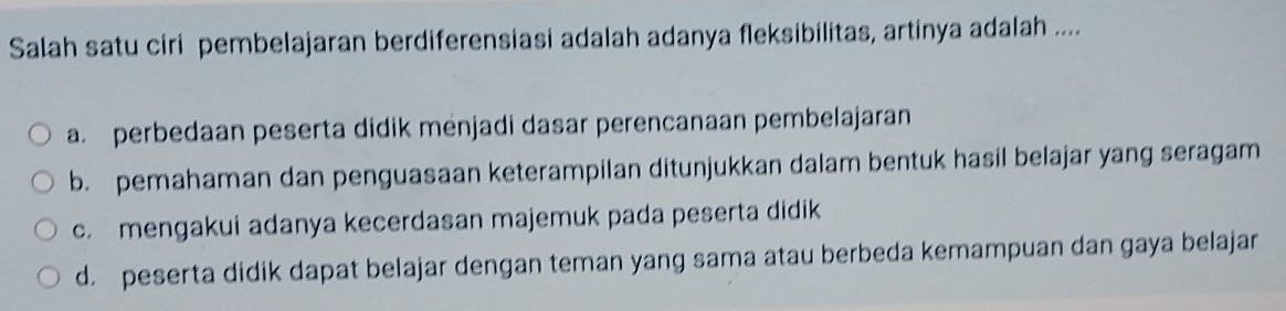 Salah satu ciri pembelajaran berdiferensiasi adalah adanya fleksibilitas, artinya adalah ....
a. perbedaan peserta didik menjadi dasar perencanaan pembelajaran
b. pemahaman dan penguasaan keterampilan ditunjukkan dalam bentuk hasil belajar yang seragam
c. mengakui adanya kecerdasan majemuk pada peserta didik
d. peserta didik dapat belajar dengan teman yang sama atau berbeda kemampuan dan gaya belajar