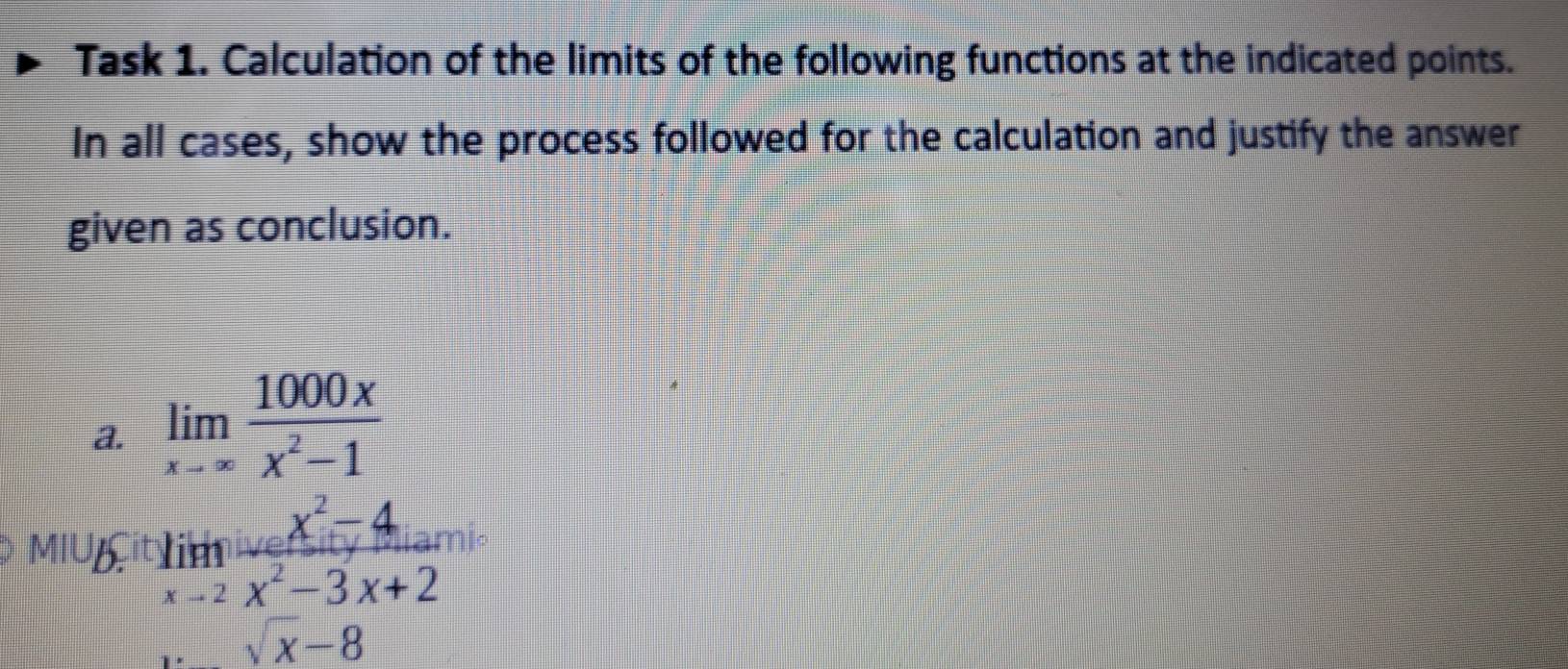 Task 1. Calculation of the limits of the following functions at the indicated points.
In all cases, show the process followed for the calculation and justify the answer
given as conclusion.
a. limlimits _xto ∈fty  1000x/x^2-1 
MIUB. limlimits _xto 2 (x^2-4)/x^2-3x+2 
sqrt(x)-8