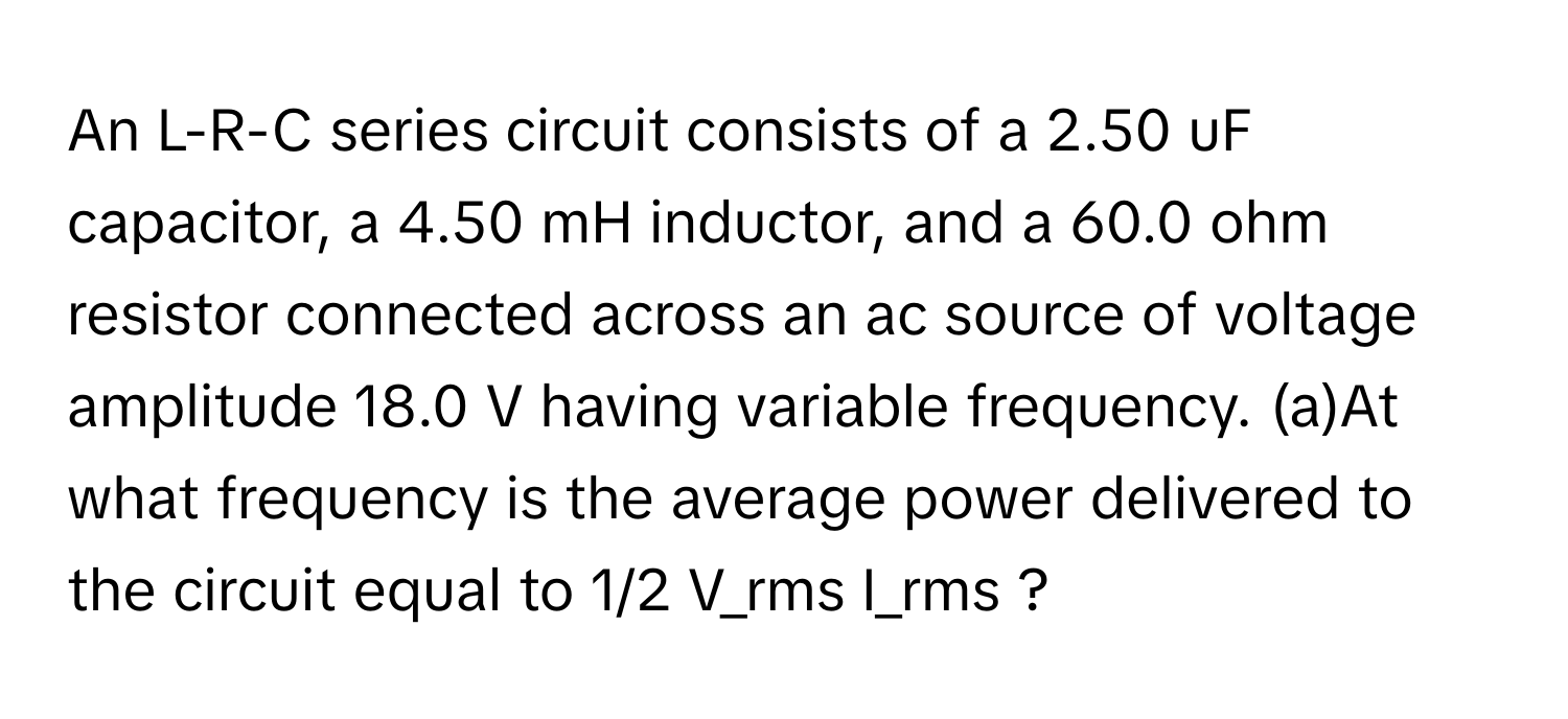 An L-R-C series circuit consists of a 2.50 uF capacitor, a 4.50 mH inductor, and a 60.0 ohm resistor connected across an ac source of voltage amplitude 18.0 V having variable frequency.  (a)At what frequency is the average power delivered to the circuit equal to 1/2 V_rms I_rms ?