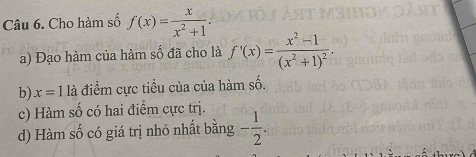 Cho hàm số f(x)= x/x^2+1 .
a) Đạo hàm của hàm số đã cho là f'(x)=frac x^2-1(x^2+1)^2.
b) x=11dot a điểm cực tiểu của của hàm số.
c) Hàm số có hai điểm cực trị.
d) Hàm số có giá trị nhỏ nhất bằng - 1/2 .