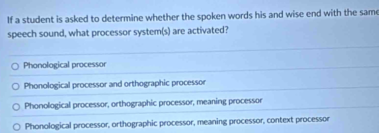 If a student is asked to determine whether the spoken words his and wise end with the same
speech sound, what processor system(s) are activated?
Phonological processor
Phonological processor and orthographic processor
Phonological processor, orthographic processor, meaning processor
Phonological processor, orthographic processor, meaning processor, context processor