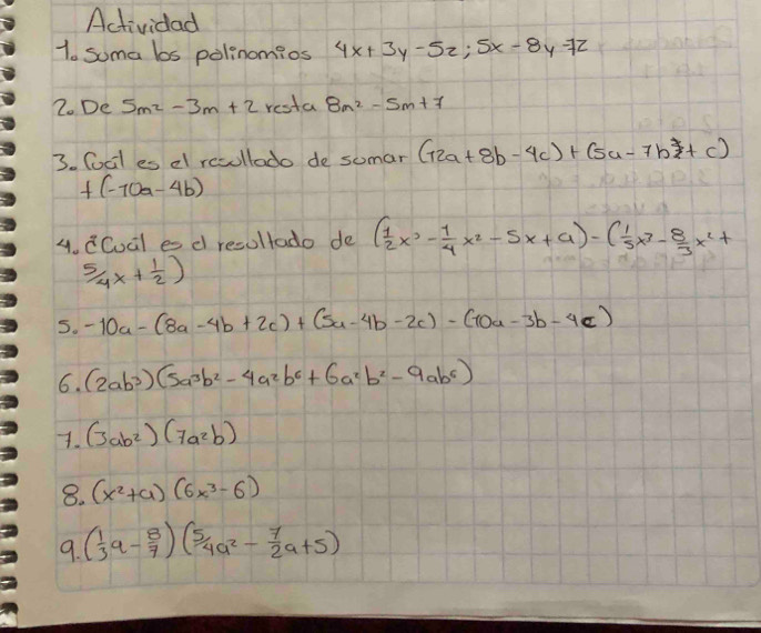 Actividad 
1. soma bos polinomios 4x+3y-5z; 5x-8y-7z
2. De 5m^2-3m+2resta 8m^2-5m+7
3. Cocl es el resullado de sumar (12a+8b-4c)+(5a-7b+c)
+(-10a-4b)
4. CCual es d resultado de ( 1/2 x^3- 1/4 x^2-5x+a)-( 1/5 x^3- 8/3 x^2+
 5/4 x+ 1/2 )
5. -10a-(8a-4b+2c)+(5a-4b-2c)-(10a-3b-4c)
6. (2ab^3)(5a^3b^2-4a^2b^6+6a^2b^2-9ab^6)
7. (3ab^2)(7a^2b)
8. (x^2+a)(6x^3-6)
9. ( 1/3 a- 8/7 )( 5/4 a^2- 7/2 a+5)