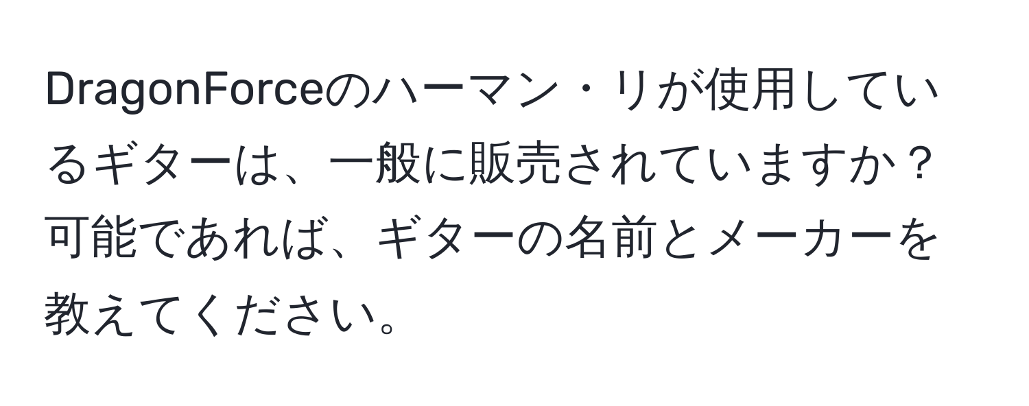 DragonForceのハーマン・リが使用しているギターは、一般に販売されていますか？ 可能であれば、ギターの名前とメーカーを教えてください。