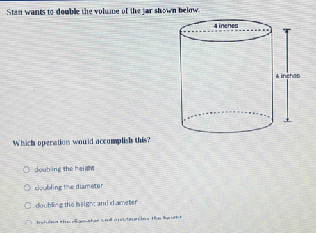 Stan wants to double the volume of the jar shown below.
Which operation would accomplish this?
doubling the height
doubling the diameter
doubling the height and diameter
hsluine the dismater and nusdrunling the height