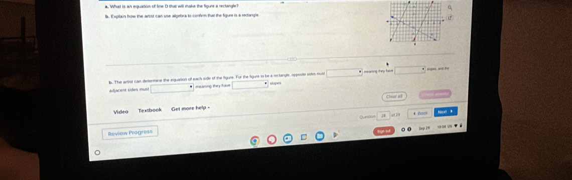 What is an equation of line D that will make the figure a rectangle? 
b. Explain how the artist can use algebra to confirm that the figure is a rectangle 
b. The artist can determine the equation of each side of the figure. For the figure to be a rectangle, opposite sides must meaning they have slopes, and the 
adjacent sides must meaning they have slopes 
Clear all 
Video Textbook Get more help - 
Question 28 ( of 2) 4 Bcick Naxt 
Review Progress Sep 21
