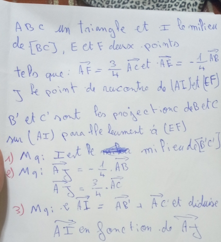 AB C Am tniangle et I tomilied 
do [BC] , Eet F dea points 
teDo que: vector AF= 3/4 vector AC et vector AE=- 1/4 vector AB
I Pe point do nuconhe do (AI /et (EF)
B' et c"nont fes projectionc deBere 
yan (A= T ) pana tfe Recment a (EF) 
M q: Ient Pe miPieadecs 
) Mg ∵ vector AJ=- 1/4 · vector AB
vector AJ= 3/4 vector AC
3) M_9 e vector AI=vector AB'+vector AC et diduise
vector AI en Soneticn. do vector AF