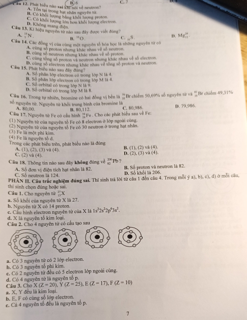 6 C. 7
Câu 12. Phát biểu nào sai khi nói về neutron
A. Tổn tại trong hạt nhân nguyên từ
B. Có khổi lượng bằng khổi lượng proton
C. Có khổi lượng lớn bơn khối lượng electron
D. Không mang điện
Câu 13. Kí hiệu nguyên từ nào sau đây được viết đúng? Mg_(12)^(24).
A. _7^((13)N_.) B. ^16O C. _nS. D.
Câu 14, Các đồng vị của cùng một nguyên tổ hóa học là những nguyên từ có
A. cùng số proton nhưng khác nhau về số neutron.
B. cùng số neutron nhưng khác nhau về số proton.
C. cùng tổng số proton và neutron nhưng khác nhau về số electron.
D. cùng số electron nhưng khác nhau về tổng số proton và neutron
Câu 15, Phát biểu nào sau đây đùng?
A. Số phân lớp electron có trong lớp N là 4.
B. Số phân lớp electron có trong lớp M là 4.
C. Số orbital có trong lớp N là 9.
D. Số orbital có trong lớp M là 8
Câu 16. Trong tự nhiên, bromine có hai đồng vị bền là beginarrayr 79 115 Br chiếm 50,69% số nguyên từ và beginarrayr 81 15endarray Br chiếm 49,31%
số nguyên tử. Nguyên tử khổi trung bình của bromine là
A. 80,00. B. 80,112.
Câu 17. Nguyên từ Fe có cầu hình _(24)^(N+)Fe. Cho các phát biểu sau về Fe: C. 80,986. D. 79,986.
(1) Nguyên tử của nguyên tổ Fe có 8 electron ở lớp ngoài cùng.
(2) Nguyên tử của nguyên tổ Fe có 30 neutron ở trong hạt nhân.
(3) Fe là một phi kim.
(4) Fe là nguyên tổ d.
Trong các phát biểu trên, phát biểu nào là đúng
A. (1), (2), (3) và (4) B. (1), (2) và (4).
C. (2) vå (4).
D. (2), (3) vå (4).
Câu 18. Thông tin nào sau đây không đúng về _(82)^(26)P b ?
A. Số đơn vị điện tích hạt nhân là 82 B Số proton và neutron là 82.
C. Số neutron là 124. D. Số khổi là 206.
PHÀN II. Câu trắc nghiệm đúng sai. Thí sinh trả lời từ câu 1 đến câu 4. Trong mỗi ý a), b), c), d) ở mỗi câu,
thí sinh chọn đũng hoặc sai.
Câu 1, Cho nguyên tử _(13)^(27)X
a. Số khối của nguyên từ X là 27.
b. Nguyên tử X có 14 proton. 1s^22s^22p^63s^2.
c. Cầu hình electron nguyên tử của X là
d. X là nguyên tố kim loại.
Câu 2. Cho 4 nguyên tử có cấu tạo sau
a. Có 3 nguyên tử có 2 lớp electron.
b. Có 3 nguyên tổ phi kim.
e. Có 2 nguyên tử đều có 5 electron lớp ngoài cùng.
d. Có 4 nguyên tử là nguyên tố p,
Câu 3. Chơ X(Z=20),Y(Z=25),E(Z=17),F(Z=10)
a. X, Y đều là kim loại.
b. E, F có cùng số lớp electron.
e. Cả 4 nguyên tố đều là nguyên tố p.
7