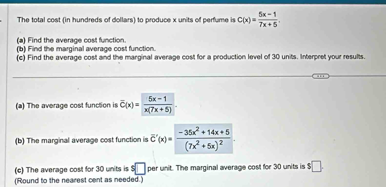 The total cost (in hundreds of dollars) to produce x units of perfume is C(x)= (5x-1)/7x+5 . 
(a) Find the average cost function. 
(b) Find the marginal average cost function. 
(c) Find the average cost and the marginal average cost for a production level of 30 units. Interpret your results. 
(a) The average cost function is overline C(x)= (5x-1)/x(7x+5) . 
(b) The marginal average cost function is overline C'(x)=frac -35x^2+14x+5(7x^2+5x)^2. 
(c) The average cost for 30 units is $□ per unit. The marginal average cost for 30 units is $□. 
(Round to the nearest cent as needed.)