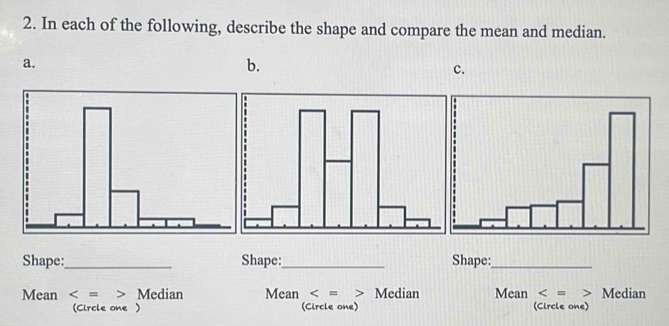 In each of the following, describe the shape and compare the mean and median. 
a. 
b. 
c. 
Shape:_ Shape:_ Shape:_ 
Mean Median Mean Median Mean Median 
(Circle one) (Circle one) (Circle one)