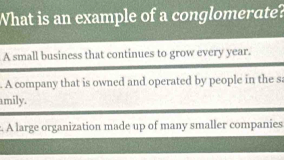 What is an example of a conglomerate?
A small business that continues to grow every year.
. A company that is owned and operated by people in the sa
amily.
A large organization made up of many smaller companies