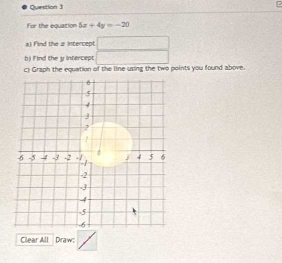 For the equation 5x+4y=-20
a) Find the z intercept □
b) Find the y Intercept □ 
c) Graph the equation of the line using the two points you found above. 
Clear All Draw: