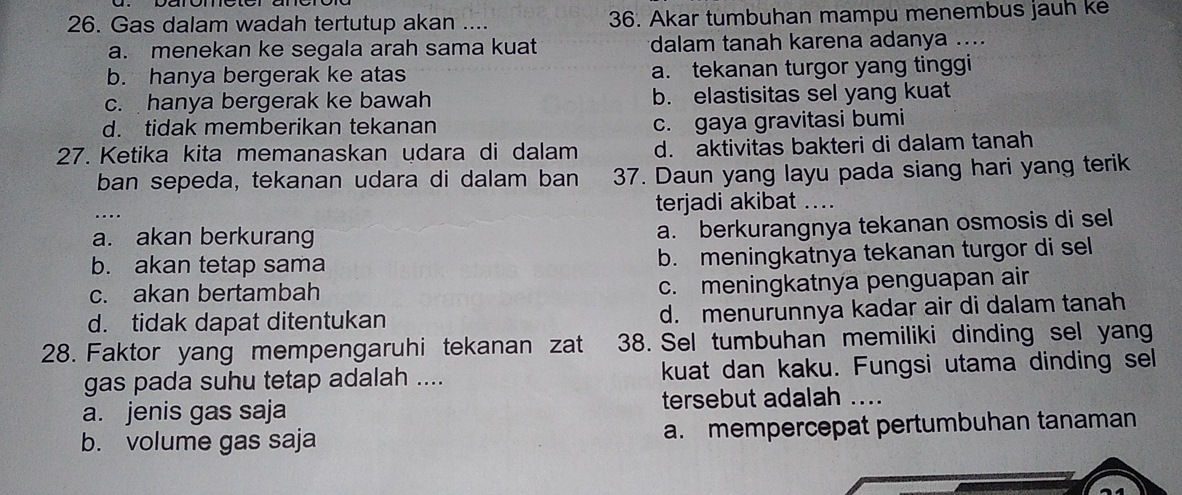 Gas dalam wadah tertutup akan .... 36. Akar tumbuhan mampu menembus jauh ke
a. menekan ke segala arah sama kuat dalam tanah karena adanya ....
b. hanya bergerak ke atas a. tekanan turgor yang tinggi
c. hanya bergerak ke bawah b. elastisitas sel yang kuat
d. tidak memberikan tekanan
c. gaya gravitasi bumi
27. Ketika kita memanaskan udara di dalam
d. aktivitas bakteri di dalam tanah
ban sepeda, tekanan udara di dalam ban 37. Daun yang layu pada siang hari yang terik
_. terjadi akibat ....
a. akan berkurang
a. berkurangnya tekanan osmosis di sel
b. akan tetap sama
b. meningkatnya tekanan turgor di sel
c. akan bertambah
c. meningkatnya penguapan air
d. tidak dapat ditentukan
d. menurunnya kadar air di dalam tanah
28. Faktor yang mempengaruhi tekanan zat 38. Sel tumbuhan memiliki dinding sel yan
gas pada suhu tetap adalah .... kuat dan kaku. Fungsi utama dinding sel
a. jenis gas saja tersebut adalah ....
b. volume gas saja a. mempercepat pertumbuhan tanaman