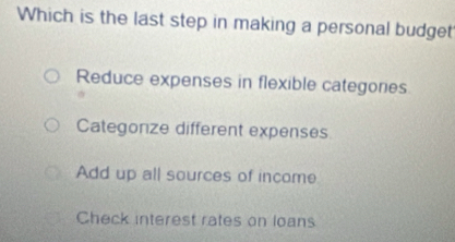 Which is the last step in making a personal budget
Reduce expenses in flexible categories
Categorize different expenses
Add up all sources of income
Check interest rates on loans