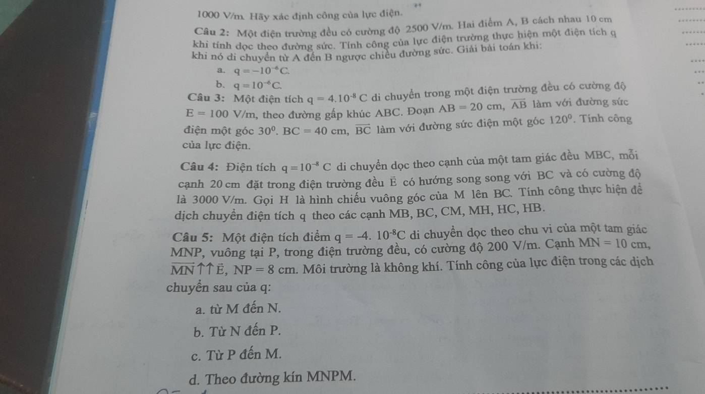 1000 V/m. Hãy xác định công của lực điện.
Cầu 2: Một điện trường đều có cường độ 2500 V/m. Hai điểm A, B cách nhau 10 cm
khi tính dọc theo đường sức. Tính công của lực điện trường thực hiện một điện tích q
khi nó di chuyển từ A đến B ngược chiều đường sức. Giải bài toán khi:
a. q=-10^(-6)C.
b. q=10^(-6)C.
Câu 3: Một điện tích q=4.10^(-8)C di chuyển trong một điện trường đều có cường độ
E=100V/ 7/m, theo đường gấp khúc ABC. Đoạn AB=20cm,vector AB làm với đường sức
điện một góc 30^0.BC=40cm,vector BC làm với đường sức điện một góc 120°. Tính công
của lực điện.
Câu 4: Điện tích q=10^(-8)C di chuyền dọc theo cạnh của một tam giác đều MBC, mỗi
cạnh 20 cm đặt trong điện trường đều E có hướng song song với BC và có cường độ
là 3000 V/m. Gọi H là hình chiếu vuông góc của M lên BC. Tính công thực hiện để
dịch chuyền điện tích q theo các cạnh MB, BC, CM, MH, HC, HB.
Câu 5: Một điện tích điểm q=-4.10^(-8)C di chuyển dọc theo chu vi của một tam giác
MNP, vuông tại P, trong điện trường đều, có cường độ 200 V/m. Cạnh MN=10cm,
vector MN 11vector E,NP=8cm l. Môi trường là không khí. Tính công của lực điện trong các dịch
chuyển sau của q:
a. từ M đến N.
b. Từ N đến P.
c. Từ P đến M.
d. Theo đường kín MNPM.