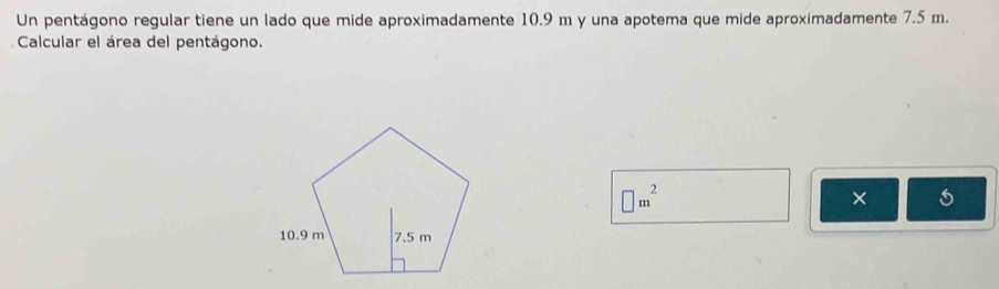 Un pentágono regular tiene un lado que mide aproximadamente 10.9 m y una apotema que mide aproximadamente 7.5 m. 
Calcular el área del pentágono.
□ m^2
×