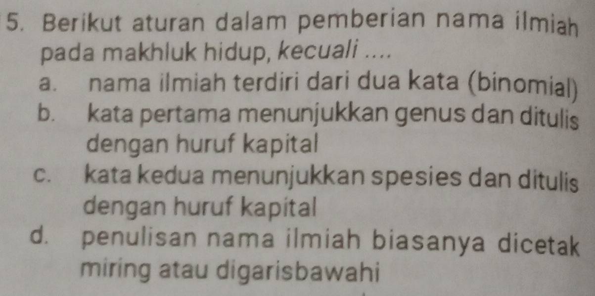 Berikut aturan dalam pemberian nama ilmiah
pada makhluk hidup, kecuali ....
a. nama ilmiah terdiri dari dua kata (binomial)
b. kata pertama menunjukkan genus dan ditulis
dengan huruf kapital
c. kata kedua menunjukkan spesies dan ditulis
dengan huruf kapital
d. penulisan nama ilmiah biasanya dicetak
miring atau digarisbawahi