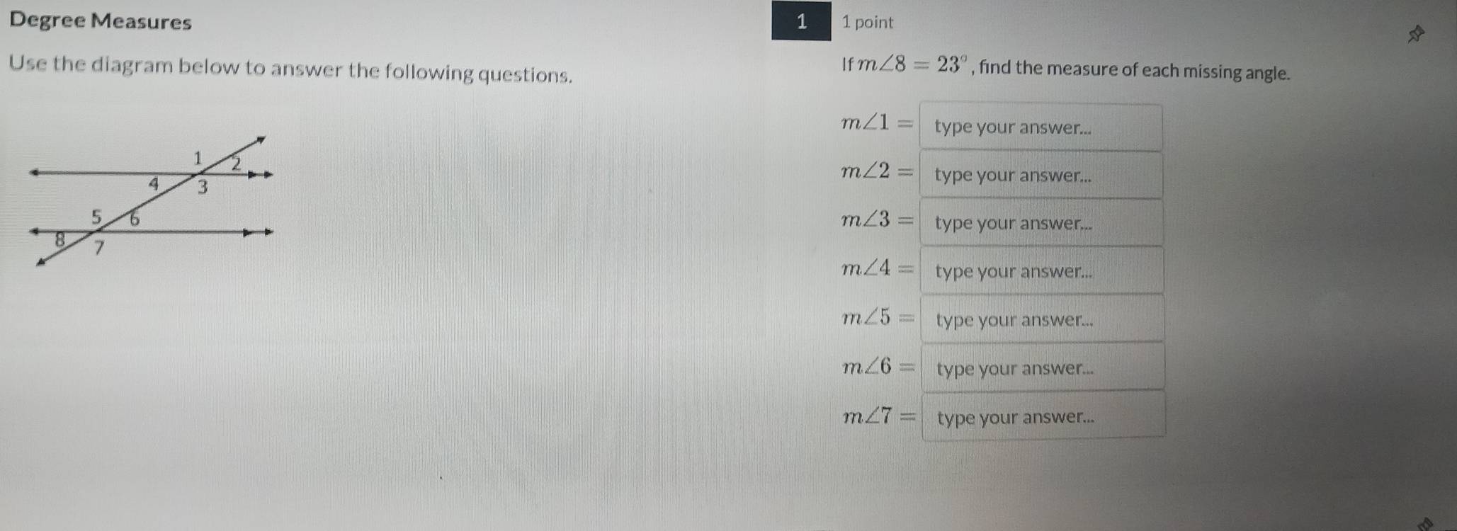 Degree Measures 1 1 point
Use the diagram below to answer the following questions.
11 m∠ 8=23° , find the measure of each missing angle.
m∠ 1= type your answer...
m∠ 2= type your answer...
m∠ 3= type your answer...
m∠ 4= type your answer...
m∠ 5= type your answer...
m∠ 6= type your answer...
m∠ 7= type your answer...