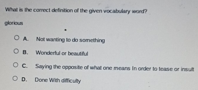 What is the correct definition of the given vocabulary word?
glorious
A. Not wanting to do something
B. Wonderful or beautiful
C. Saying the opposite of what one means In order to tease or insult
D. Done With difficulty