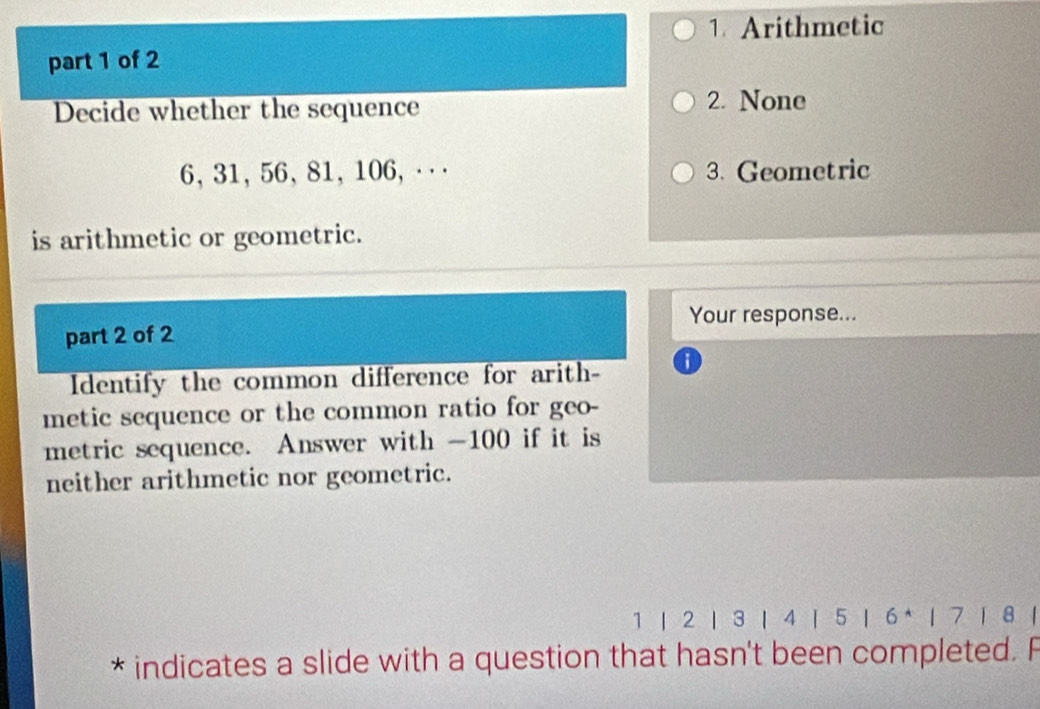 Arithmetic
part 1 of 2
Decide whether the sequence
2. None
6, 31, 56, 81, 106 ， ··· 3. Geometric
is arithmetic or geometric.
Your response...
part 2 of 2
Identify the common difference for arith- o
metic sequence or the common ratio for geo-
metric sequence. Answer with -100 if it is
neither arithmetic nor geometric.
1 |2 | 3 |4 | 5 |6* |7 ) 8 |
* indicates a slide with a question that hasn't been completed. F