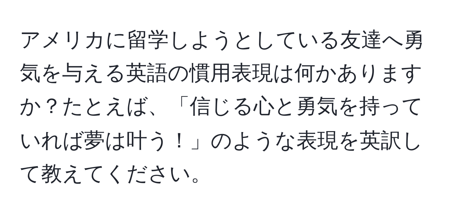 アメリカに留学しようとしている友達へ勇気を与える英語の慣用表現は何かありますか？たとえば、「信じる心と勇気を持っていれば夢は叶う！」のような表現を英訳して教えてください。