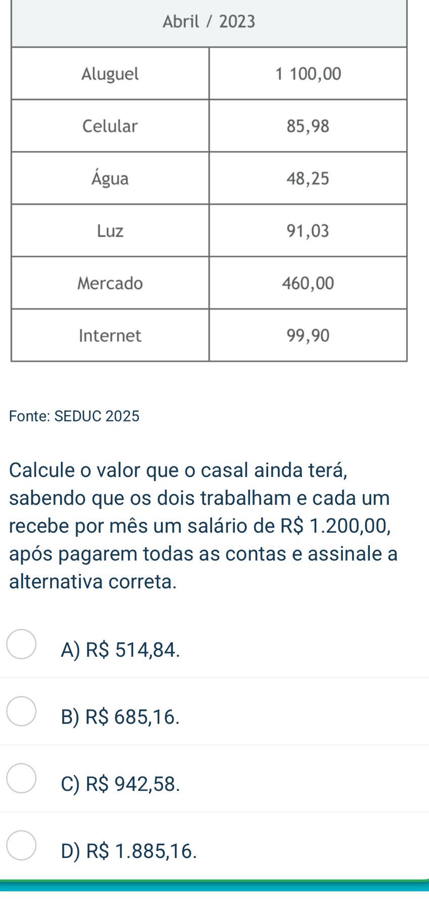 Abril / 2023
Fonte: SEDUC 2025
Calcule o valor que o casal ainda terá,
sabendo que os dois trabalham e cada um
recebe por mês um salário de R$ 1.200,00,
após pagarem todas as contas e assinale a
alternativa correta.
A) R$ 514,84.
B) R$ 685,16.
C) R$ 942,58.
D) R$ 1.885,16.