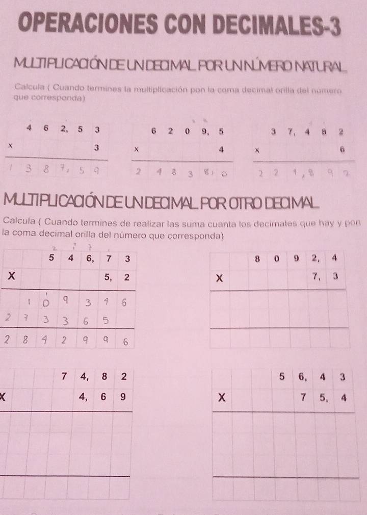 OPERACIONES CON DECIMALES-3
MULTIPLI CACIÓN DE UN DECI MAL POR UN NÚMERO NATURAL
Calcula ( Cuando termines la multiplicación pon la coma decimal orilla del número
que corresponda)
. : : :: : ;…::: .:... :
MULTIPLI CACIÓN DE UN DECIMAL POR OTRO DECIMAL
Calcula ( Cuando termines de realizar las suma cuanta los decimales que hay y pon
la coma decimal orilla del número que corresponda)