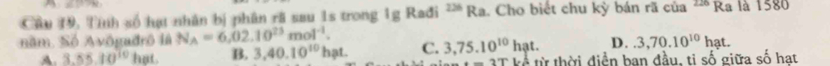 Cầu 19, Tỉnh số hạt nhân bị phân rã sau 1s trong 1g Rađi - Ra. Cho biết chu kỳ bán rã của 226 Ra là 1580
năm. Số Avôgadrô là N_A=6,02.10^(25)mol^(-1).
D..3,70.10^(10)hat.
A. 3.55.10^(10) hat. B. 3, 40.10^(10) hạt. C. 3,75.10^(10)hat. từ thời điển ban đầu, ti số giữa số hat
-3TLS